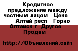 Кредитное предложение между частным лицом › Цена ­ 10 - Алтай респ., Горно-Алтайск г. Другое » Продам   